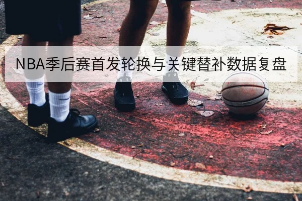 NBA季后赛首发轮换与关键替补数据复盘