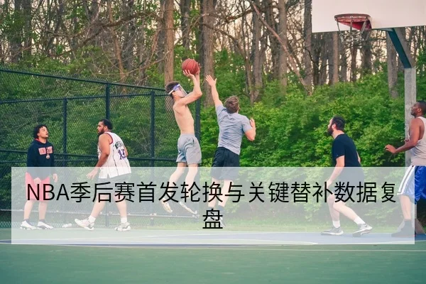 NBA季后赛首发轮换与关键替补数据复盘